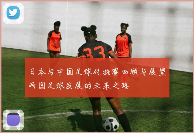日本与中国足球对抗赛回顾与展望两国足球发展的未来之路
