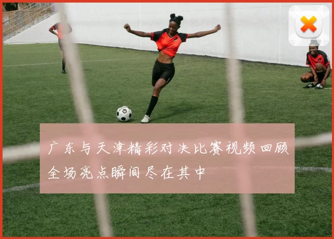 广东与天津精彩对决比赛视频回顾全场亮点瞬间尽在其中