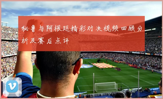 秘鲁与阿根廷精彩对决视频回顾分析及赛后点评
