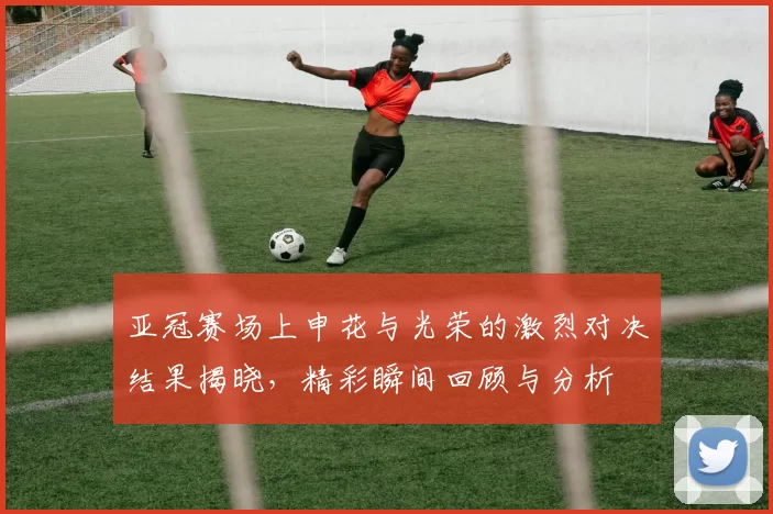 亚冠赛场上申花与光荣的激烈对决结果揭晓，精彩瞬间回顾与分析