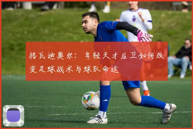 格瓦迪奥尔：年轻天才后卫如何改变足球战术与球队命运