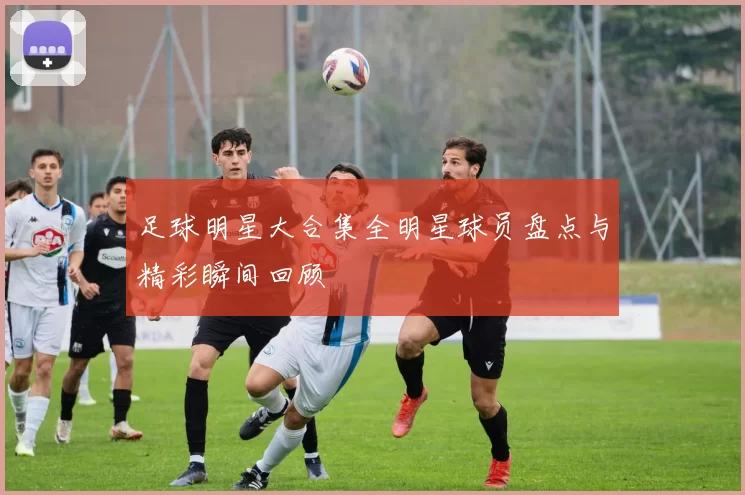 足球明星大合集全明星球员盘点与精彩瞬间回顾