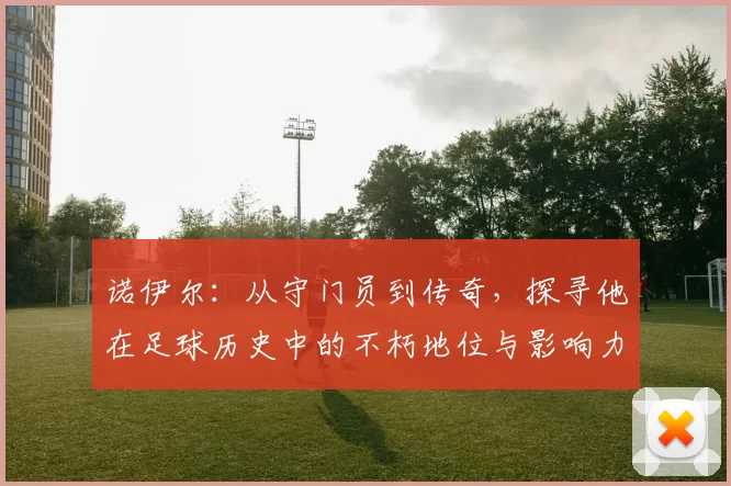 诺伊尔：从守门员到传奇，探寻他在足球历史中的不朽地位与影响力