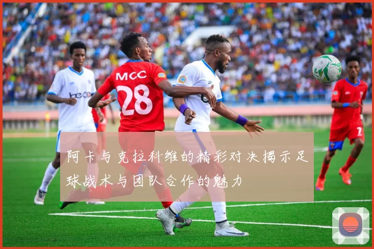 阿卡与克拉科维的精彩对决揭示足球战术与团队合作的魅力